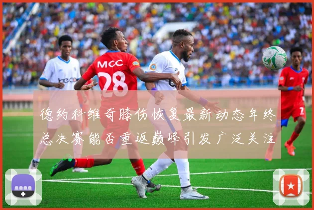 德约科维奇膝伤恢复最新动态年终总决赛能否重返巅峰引发广泛关注