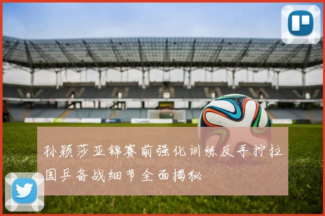 孙颖莎亚锦赛前强化训练反手拧拉国乒备战细节全面揭秘